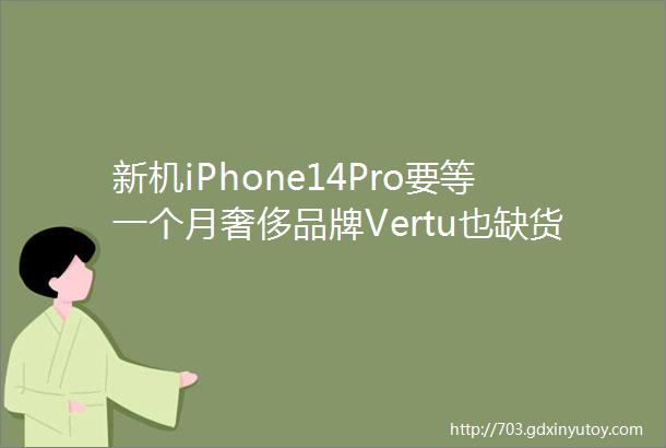 新机iPhone14Pro要等一个月奢侈品牌Vertu也缺货